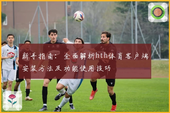 新手指南：全面解析hth体育客户端安装方法及功能使用技巧