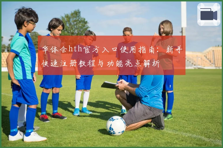 华体会hth官方入口使用指南：新手快速注册教程与功能亮点解析