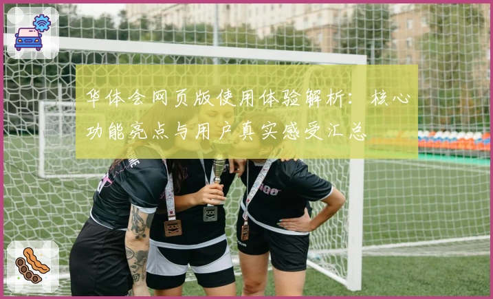 华体会网页版使用体验解析：核心功能亮点与用户真实感受汇总