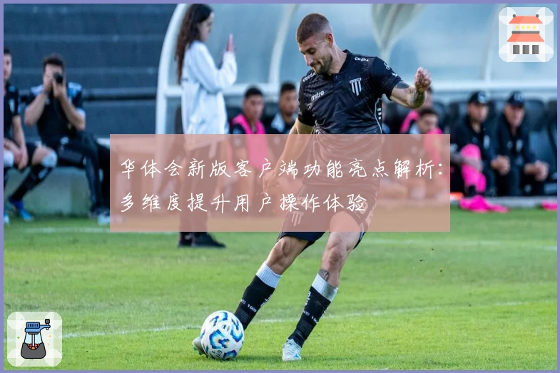 华体会新版客户端功能亮点解析：多维度提升用户操作体验